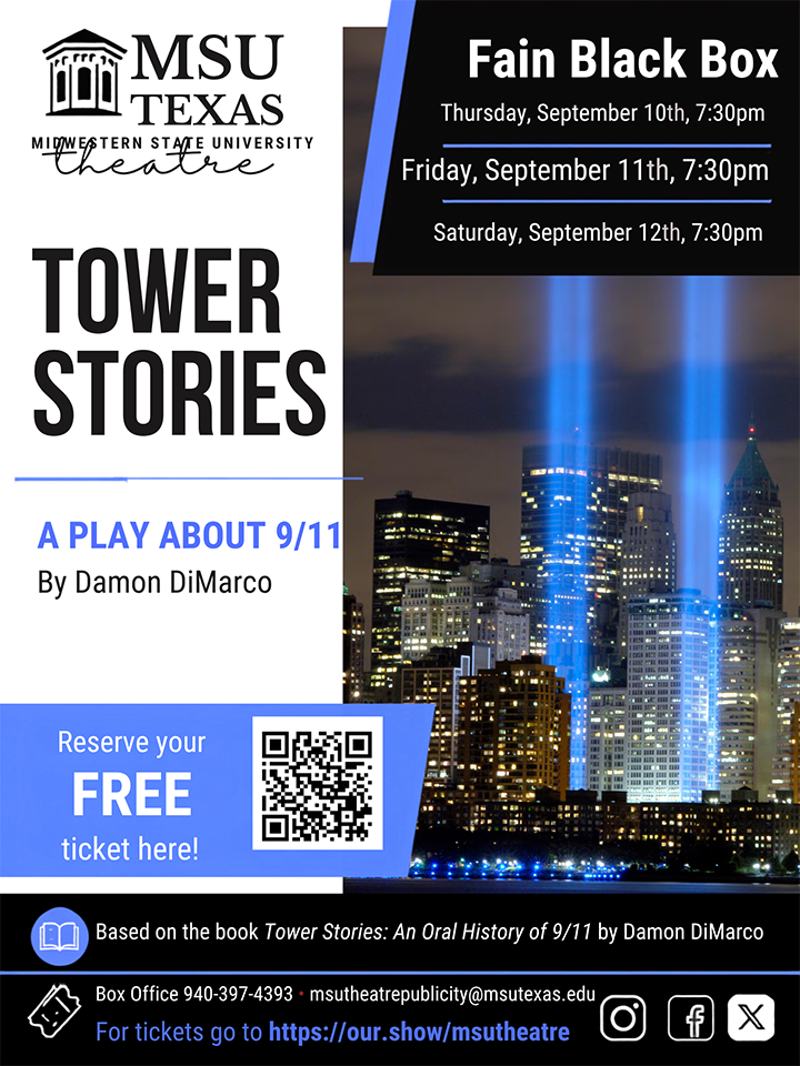 Tower Stories play poster with QR code. MSU Texas logo with tower top left.   Fain Black Box Thursday, Sept. 10, 7:30 p.m.   Friday, Sept. 11, 7;30 p.m.    Saturday, Sept. 12, 7:30 p.m.   Tower Stories   A play about 9/11 by Damon DiMarco    Reserve your FREE ticket here (QR Code)      Box Office 940-397-4393  msutheatrepublicity@msutexas.edu   For tickets go to https://our.show/msutheatre   instragram, facebook and X logos